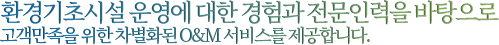 환경기초시설 운영에 대한 경험과 전문인력을 바탕으로 고객만족을 위한 차별화된 O&M 서비스를 제공합니다.