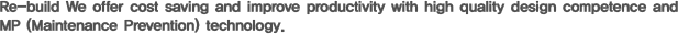 Re-build We offer cost saving and improve productivity with high quality design competence and MP (Maintenance Prevention) technology. 