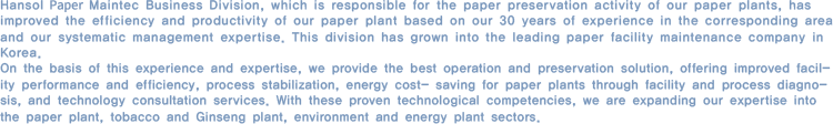 Hansol EME Maintec business division, which is responsible for the paper preservation activity of our paper plants, has improved the efficiency and productivity of our paper plant based on our 30 years of experience in the corresponding area and our systematic management expertise. This division has grown into the leading paper facility maintenance company in Korea. On the basis of this experience and expertise, we provide the best operation and preservation solution, offering improved facility performance and efficiency, process stabilization, energy cost saving for paper plants through facility and process diagnosis, and technology consultation services. With these proven technological competencies, we are expanding our expertise into the paper plant, tobacco and Ginseng plant, environment and energy plant sectors. 