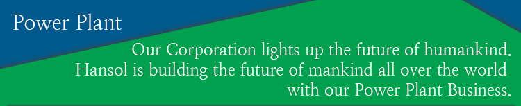 Our Corporation lights up the future of humankind. Hansol is building the future of mankind all over the world with our Power Plant Business. 