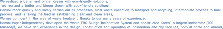 We realized a better and bigger dream with eco-friendly solutions.We realized a better and bigger dream with eco-friendly solutions. Hansol Paper quickly and safely carries out all processes, from waste collection to transport and recycling, intermediate process to final process, and is taking the lead in establishing clear and clean areas. We are confident in the area of waste treatment thanks to our many years of experience. Hansol Paper independently developed the waste FBC Sludge incineration system and constructed Korea’s largest incinerator (700 tons/day). We have rich experience in the design, construction and operation of incineration and dry facilities, both at home and abroad.