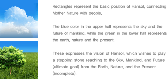 Rectangles represent the basic position of Hansol, connecting Mother Nature with people. The blue color in the upper half represents the sky and the future of mankind, while the green in the lower half represents the earth, nature and the present. These express the vision of Hansol, which wishes to play a stepping stone reaching to the Sky, Mankind, and Future (ultimate goal) from the Earth, Nature, and the Present (incomplete). 