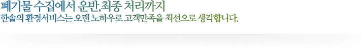 폐기물 수집에서 운반,최종 처리까지 한솔의 환경서비스는 오랜 노하우로 고객만족을 최선으로 생각합니다.