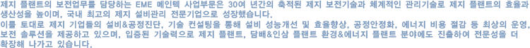 제지 플랜트의 보전업무를 담당하는 EME 메인텍 사업부문은 30여 년간의 축적된 제지 보전기술과 체계적인 관리기술로 제지 플랜트의 효율과 생산성을 높이며, 국내 최고의 제지 설비관리 전문기업으로 성장했습니다.

            이를 토대로 제지 기업들의 설비&공정진단, 기술 컨설팅을 통해 설비 성능개선 및 효율향상, 공정안정화, 에너지 비용 절감 등 최상의 운영, 보전 솔루션을 제공하고 있으며, 입증된 기술력으로 제지 플랜트, 담배&인삼 플랜트 환경&에너지 플랜트 분야에도 진출하여 전문성을 더 확장해 나가고 있습니다.