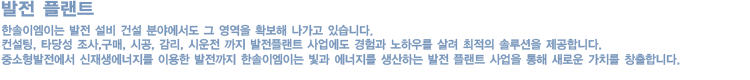 한솔이엠이는 21세기 그린에너지 사업분야에서 선도적인 기업으로 발돋움하고 있습니다.

            폐기물을 에너지화하려는 세계적인 움직임에 발 맞추어 한솔이엠이는 국내외 폐기물 에너지화 사업분야에서 선도적인 역할을 하고 있습니다. 국내 최대규모(500톤/일) 음폐수 바이오가스화 시설, 아시아 최초 바이오가스 LBM화, 국내 최대규모 (28,000톤/일) 폐수 바이오가스화 시설을 성공적으로 수행함으로써 그 기술력을 인정 받았으며, 매립가스 회수, 가연성폐기물 고형연료화 및 집단에너지 공급사업을 추진함으로써 폐기물 에너지화 사업에 Total Solution을 제공하고 있습니다.