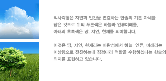 직사각형은 자연과 인간을 연결하는 한솔의 기본 자세를 담은 것으로 위의 푸른색은 하늘과 인류미래를, 아래의 초록색은 땅, 자연, 현재를 의미합니다.

         이것은 땅, 자연, 현재라는 미완성에서 하늘, 인류, 미래라는 이상향으로

         전진하는데 징검다리 역할을 수행하겠다는 한솔의 의지를 표현하고 있습니다.