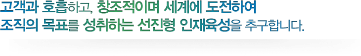 고객과 호흡하고, 창조적이며 세계에 도전하여 조직의 목표를 성취하는 선진형 인재육성을 추구합니다.