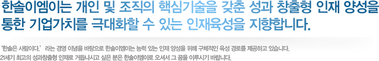 한솔이엠이는 개인 및 조직의 핵심기술을 갖춘 성과 창출형 인재 양성을 통한 기업가치를 극대화할 수 있는 인재육성을 지향합니다.

         ‘한솔은 사람이다.’라는 경영 이념을 바탕으로 한솔 이엠이는 능력 있는 인재 양성을 위해 구체적인 육성 경로를 제공하고 있습니다.

         21세기 최고의 성과창출형 인재로 거듭나시고 싶은 분은 한솔 이엠이로 오셔서 그 꿈을 이루시기 바랍니다.