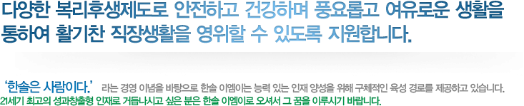 다양한 복리후생제도로 안전하고 건강하며 풍요롭고 여유로운 생활을 통하여 활기찬 직장생활을 영위할 수 있도록 지원합니다.

         ‘한솔은 사람이다.’라는 경영 이념을 바탕으로 한솔 이엠이는 능력 있는 인재 양성을 위해 구체적인 육성 경로를 제공하고 있습니다.

         21세기 최고의 성과창출형 인재로 거듭나시고 싶은 분은 한솔 이엠이로 오셔서 그 꿈을 이루시기 바랍니다.