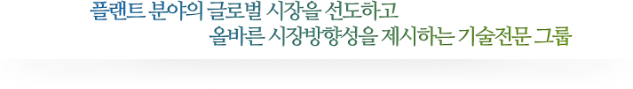 플랜트 분야의 글로벌 시장을 선도하고 올바른 시장방향성을 제시하는 기술전문 그룹